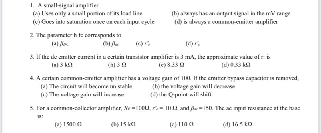 1. A small-signal amplifier
(a) Uses only a small portion of its load line
(c) Goes into saturation once on each input cycle
(b) always has an output signal in the mV range
(d) is always a common-emitter amplifier
2. The parameter h fe corresponds to
(a) BDc
(b) Bac
(c) r'e
(d) r'c
3. If the de emitter current in a certain transistor amplifier is 3 mA, the approximate value of r: is
(a) 3 k2
(h) 3 2
(c) 8.33 2
(d) 0.33 k2
4. A certain common-emitter amplifier has a voltage gain of 100. If the emitter bypass capacitor is removed,
(a) The circuit will become un stable
(b) the voltage gain will decrease
(d) the Q-point will shift
(c) The voltage gain will increase
5. For a common-collector amplifier, RE =1002, r'e= 10 2, and Bac=150. The ac input resistance at the base
is:
(a) 1500 Q
(b) 15 kN
(c) 110 N
(d) 16.5 k2
