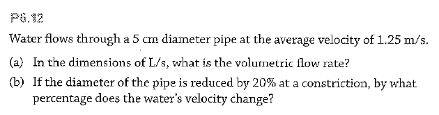 P6.12
Water flows through a 5 cm diameter pipe at the average velocity of 1.25 m/s.
(a) In the dimensions of L/s, what is the volumetric flow rate?
(b) If the diameter of the pipe is reduced by 20% at a constriction, by what
percentage does the water's velocity change?
