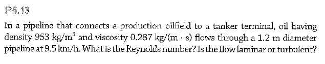 P6.13
In a pipeline that connects a production oilfield to a tanker terminal, oil having
density 953 kg/m and viscosity 0.287 kg/(m · s) flows through a 1.2 m diameter
pipeline at 9.5 km/h. What is the Reynolds number? Is the flow laminar or turbulent?
