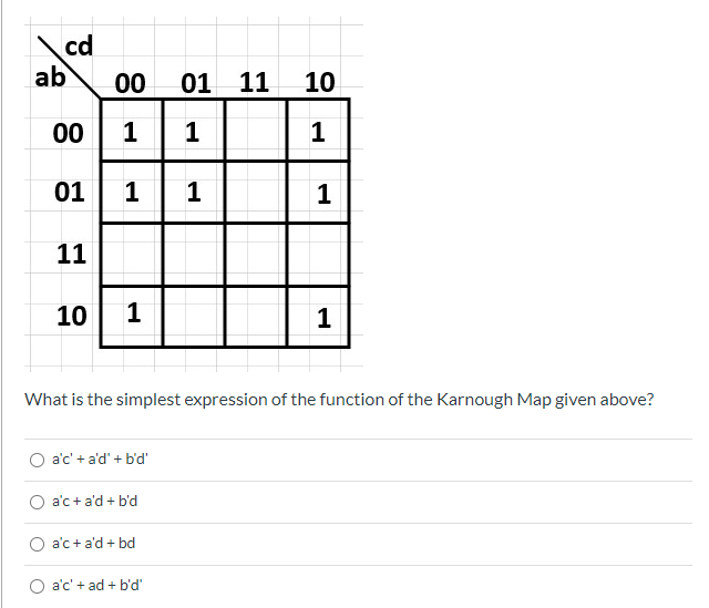 cd
ab
00
01 11
10
00
1
1
01
1 1
1
11
10
1
What is the simplest expression of the function of the Karnough Map given above?
a'c' + a'd' + b'd'
a'c +a'd + b'd
a'c+ a'd + bd
O a'c' + ad + b'd'
