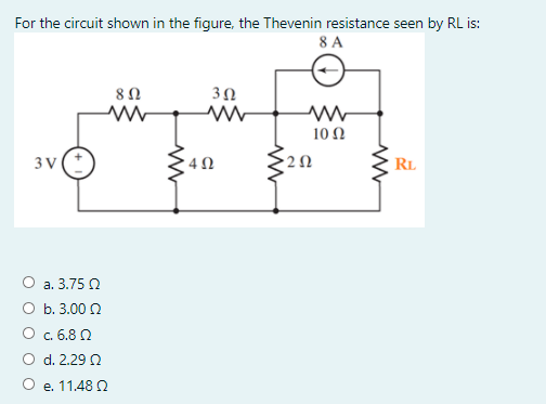 For the circuit shown in the figure, the Thevenin resistance seen by RL is:
8 A
3Ω
10 Ω
3 V
4 0
RL
O a. 3.75 O
O b. 3.00 2
O c. 6.8 2
O d. 2.29 N
O e. 11.48 2
