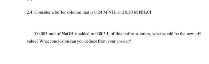 2.4. Consider a buffer solution that is 0.24 M NH3 and 0.20 M NH,CI
If 0.005 mol of NaOH is added to 0.005 L of this buffer solution, what would be the new pH
value? What conclusion can you deduce from your answer?
