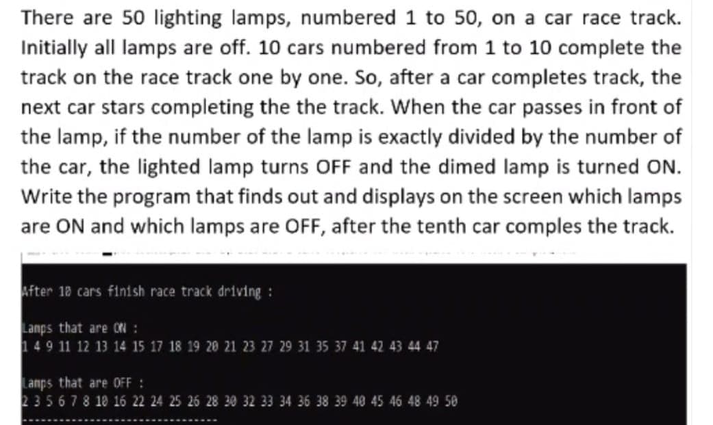 There are 50 lighting lamps, numbered 1 to 50, on a car race track.
Initially all lamps are off. 10 cars numbered from 1 to 10 complete the
track on the race track one by one. So, after a car completes track, the
next car stars completing the the track. When the car passes in front of
the lamp, if the number of the lamp is exactly divided by the number of
the car, the lighted lamp turns OFF and the dimed lamp is turned ON.
Write the program that finds out and displays on the screen which lamps
are ON and which lamps are OFF, after the tenth car comples the track.
fter 18 cars finish race track driving :
Lanps that are ON :
149 11 12 13 14 15 17 18 19 20 21 23 27 29 31 35 37 41 42 43 44 47
Lamps that are OFF :
235678 18 16 22 24 25 26 28 30 32 33 34 36 38 39 40 45 46 48 49 50
