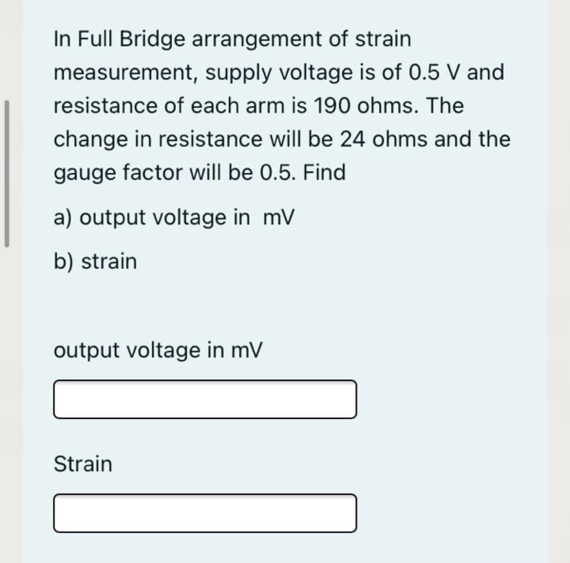 In Full Bridge arrangement of strain
measurement, supply voltage is of 0.5 V and
resistance of each arm is 190 ohms. The
change in resistance will be 24 ohms and the
gauge factor will be 0.5. Find
a) output voltage in mV
b) strain
output voltage in mV
Strain
