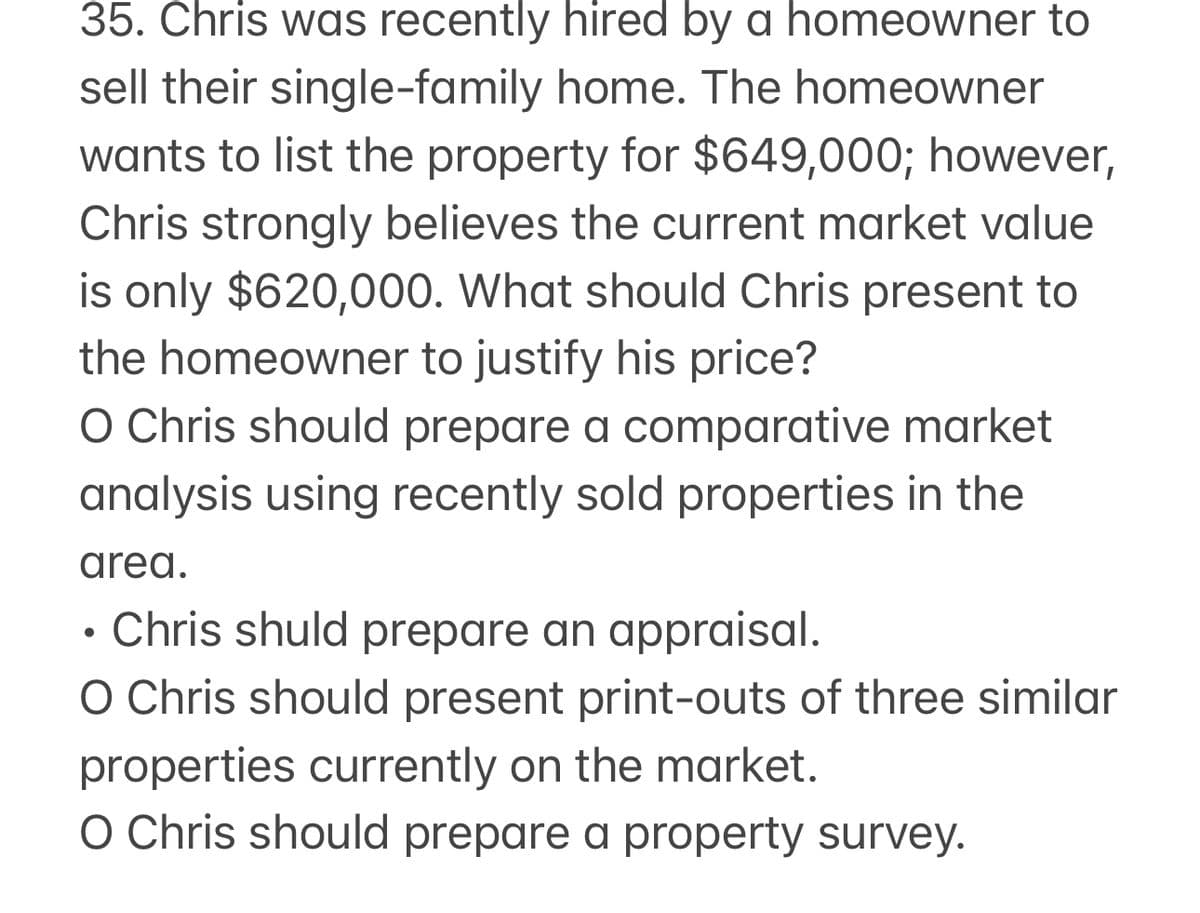 35. Chris was recently hired by a homeowner to
sell their single-family home. The homeowner
wants to list the property for $649,000; however,
Chris strongly believes the current market value
is only $620,000. What should Chris present to
the homeowner to justify his price?
O Chris should prepare a comparative market
analysis using recently sold properties in the
area.
• Chris shuld prepare an appraisal.
O Chris should present print-outs of three similar
properties currently on the market.
O Chris should prepare a property survey.