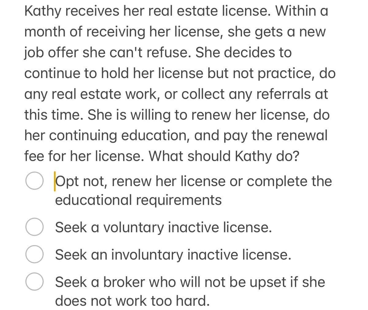 Kathy receives her real estate license. Within a
month of receiving her license, she gets a new
job offer she can't refuse. She decides to
continue to hold her license but not practice, do
any real estate work, or collect any referrals at
this time. She is willing to renew her license, do
her continuing education, and pay the renewal
fee for her license. What should Kathy do?
○ Opt not, renew her license or complete the
educational requirements
○ Seek a voluntary inactive license.
Seek an involuntary inactive license.
Seek a broker who will not be upset if she
does not work too hard.