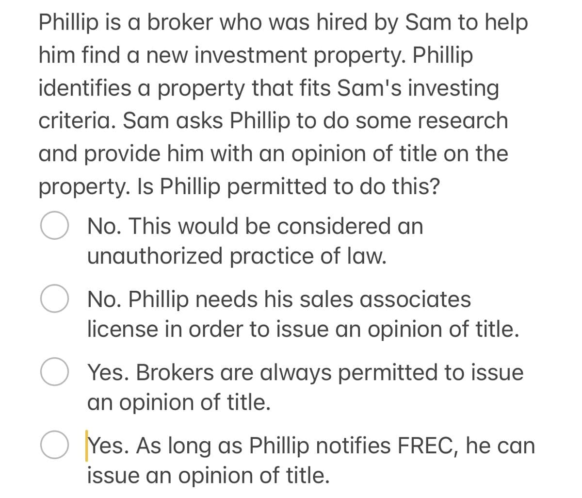 Phillip is a broker who was hired by Sam to help
him find a new investment property. Phillip
identifies a property that fits Sam's investing
criteria. Sam asks Phillip to do some research
and provide him with an opinion of title on the
property. Is Phillip permitted to do this?
○ No. This would be considered an
unauthorized practice of law.
No. Phillip needs his sales associates
license in order to issue an opinion of title.
Yes. Brokers are always permitted to issue
an opinion of title.
Yes. As long as Phillip notifies FREC, he can
issue an opinion of title.