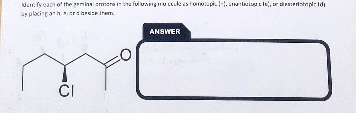 Identify each of the geminal protons in the following molecule as homotopic (h), enantiotopic (e), or diesteriotopic (d)
by placing an h, e, or d beside them.
CI
ANSWER