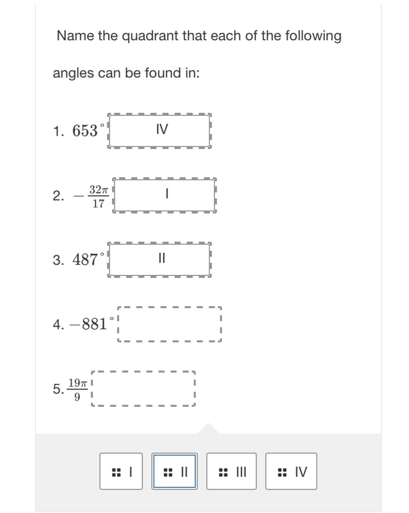 Name the quadrant that each of the following
angles can be found in:
1. 653°
2.
32π
17
3. 487°
4.-881
5.
19TTI
9
I
IV
: ||
:: |||
:: IV