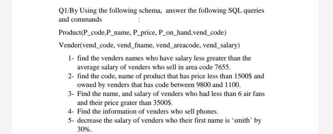 Q1/By Using the following schema, answer the following SQL queries
and commands
Product(P_code,P_name, P_price, P_on_hand,vend_code)
Vender(vend_code, vend_fname, vend_areacode, vend_salary)
1- find the venders names who have salary less greater than the
average salary of venders who sell in area code 7655.
2- find the code, name of product that has price less than 1500$ and
owned by venders that has code between 9800 and 1100.
3- Find the name, and salary of venders who had less than 6 air fans
and their price grater than 3500O$.
4- Find the information of venders who sell phones.
5- decrease the salary of venders who their first name is 'smith' by
30%.
