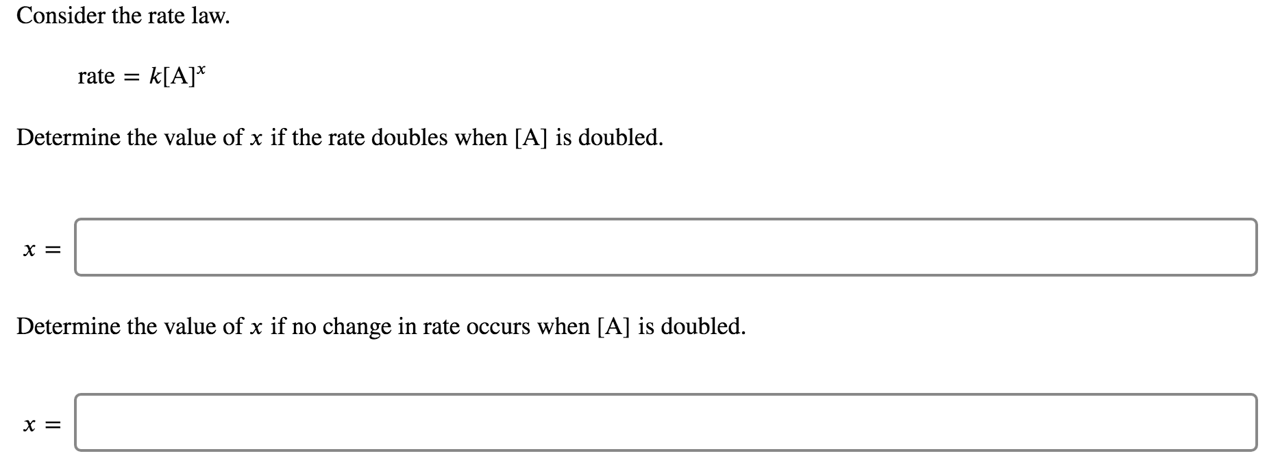 Consider the rate law.
rate
k[A]*
Determine the value of x if the rate doubles when [A] is doubled.
х %3
Determine the value of x if no change in rate occurs when [A] is doubled.
х %3
