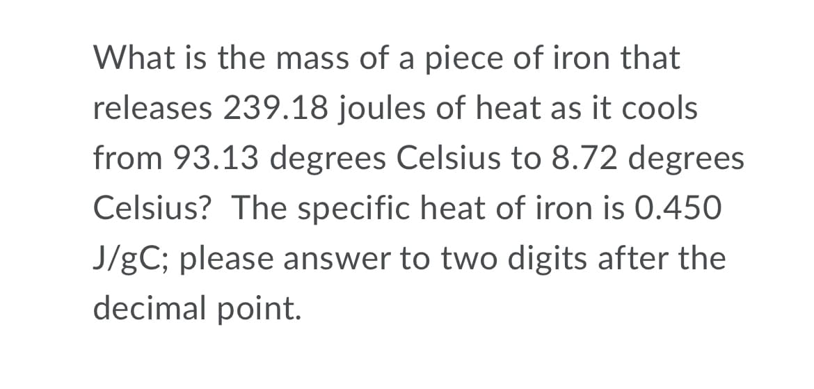 What is the mass of a piece of iron that
releases 239.18 joules of heat as it cools
from 93.13 degrees Celsius to 8.72 degrees
Celsius? The specific heat of iron is 0.450
J/gC; please answer to two digits after the
decimal point.
