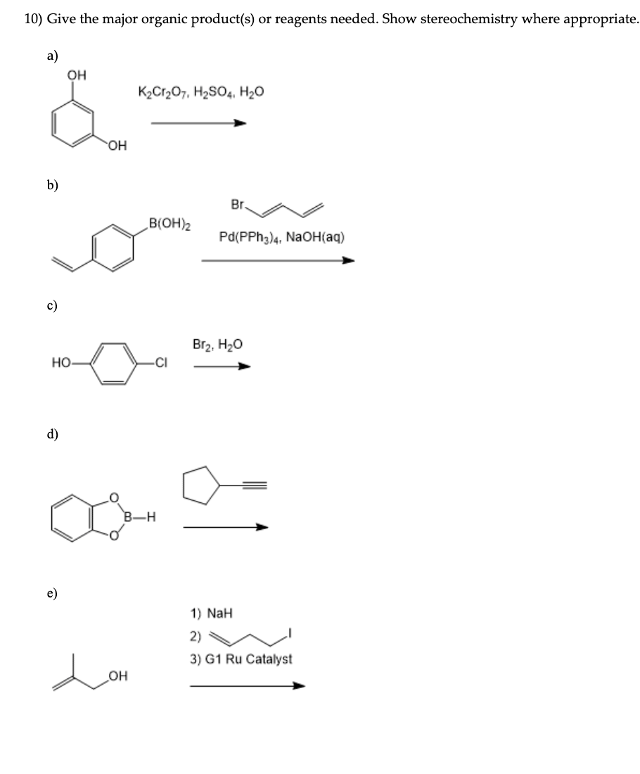 10) Give the major organic product(s) or reagents needed. Show stereochemistry where appropriate.
a)
OH
K2Cr207, H2SO4, H2O
HO.
b)
Br.
B(OH)2
Pd(PPH3)4, NaOH(aq)
c)
Br2, H20
но
CI
d)
B-H
e)
1) NaH
2)
3) G1 Ru Catalyst
но
