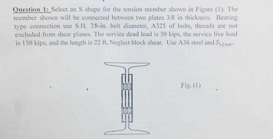 Question 1: Select an S shape for the tension member shown in Figure (1). The
member shown will be connected between two plates 3/8 in thickness. Bearing
type connection use S.H. 7/8-in. bolt diameter, A325 of bolts, threads are not
excluded from shear planes. The service dead load is 50 kips, the service live load
is 150 kips, and the length is 22 ft, Neglect block shear. Use A36 steel and S12xw.
Fig. (1)
