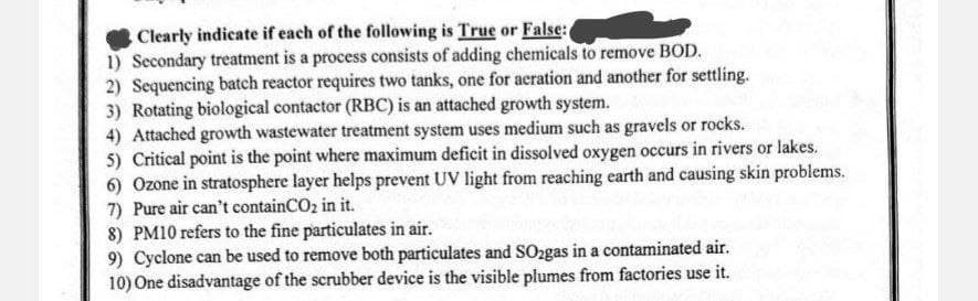 Clearly indicate if each of the following is True or False:
1) Secondary treatment is a process consists of adding chemicals to remove BOD.
2) Sequencing batch reactor requires two tanks, one for aeration and another for settling.
3) Rotating biological contactor (RBC) is an attached growth system.
4) Attached growth wastewater treatment system uses medium such as gravels or rocks.
5) Critical point is the point where maximum deficit in dissolved oxygen occurs in rivers or lakes.
6) Ozone in stratosphere layer helps prevent UV light from reaching earth and causing skin problems.
7) Pure air can't containCO2 in it.
8) PM10 refers to the fine particulates in air.
9) Cyclone can be used to remove both particulates and SO2gas in a contaminated air.
10) One disadvantage of the scrubber device is the visible plumes from factories use it.