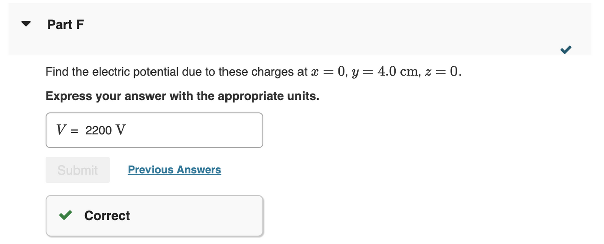 Part F
Find the electric potential due to these charges at x = 0, y = 4.0 cm, z = 0.
Express your answer with the appropriate units.
V = 2200 V
Submit
Previous Answers
Correct
<