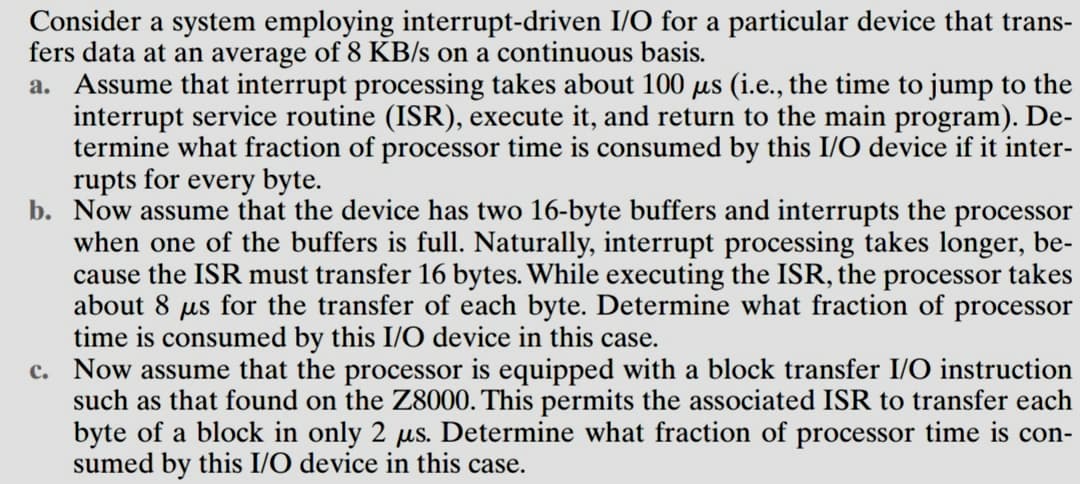 Consider a system employing interrupt-driven I/O for a particular device that trans-
fers data at an average of 8 KB/s on a continuous basis.
a. Assume that interrupt processing takes about 100 µs (i.e., the time to jump to the
interrupt service routine (ISR), execute it, and return to the main program). De-
termine what fraction of processor time is consumed by this I/O device if it inter-
rupts for every byte.
b. Now assume that the device has two 16-byte buffers and interrupts the processor
when one of the buffers is full. Naturally, interrupt processing takes longer, be-
cause the ISR must transfer 16 bytes. While executing the ISR, the processor takes
about 8 us for the transfer of each byte. Determine what fraction of processor
time is consumed by this I/O device in this case.
c. Now assume that the processor is equipped with a block transfer I/O instruction
such as that found on the Z8000. This permits the associated ISR to transfer each
byte of a block in only 2 µs. Determine what fraction of processor time is con-
sumed by this I/O device in this case.