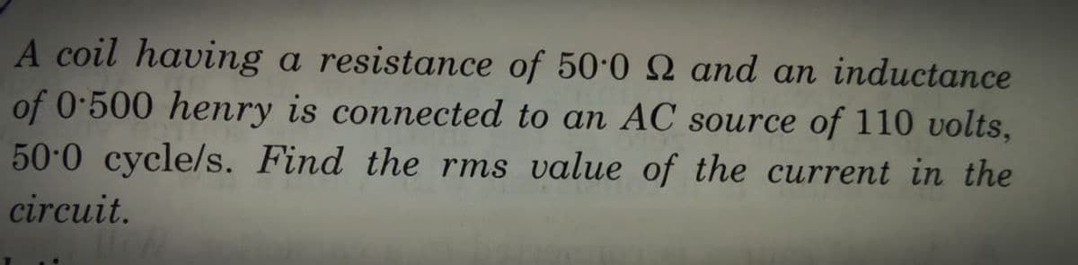 A coil having a resistance of 50·0 Q and an inductance
of 0-500 henry is connected to an AC source of 110 volts,
50 0 cycle/s. Find the rms value of the current in the
circuit.
