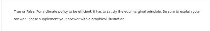 True or False. For a climate policy to be efficient, it has to satisfy the equimarginal principle. Be sure to explain your
answer. Please supplement your answer with a graphical illustration.