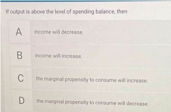 If output is above the level of spending balance, then
А
income will decrease.
income will increase.
C
the marginal propensity to consume will increase.
the marginal propensity to consume will decrease.

