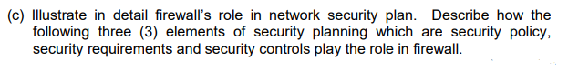 (c) Illustrate in detail firewall's role in network security plan. Describe how the
following three (3) elements of security planning which are security policy,
security requirements and security controls play the role in firewall.
