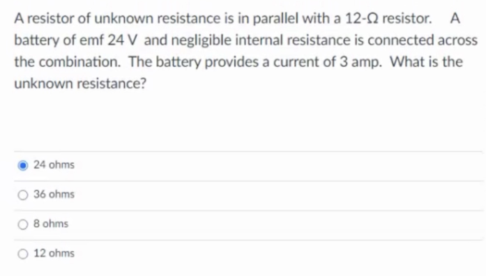 A resistor of unknown resistance is in parallel with a 12-2 resistor. A
battery of emf 24 V and negligible internal resistance is connected across
the combination. The battery provides a current of 3 amp. What is the
unknown resistance?
24 ohms
O 36 ohms
8 ohms
12 ohms