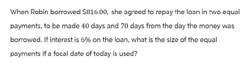 When Robin borrowed $816.00, she agreed to repay the loan in two equal
payments, to be made 40 days and 70 days from the day the money was
borrowed. If interest is 6% on the loan, what is the size of the equal
payments if a focal date of today is used?