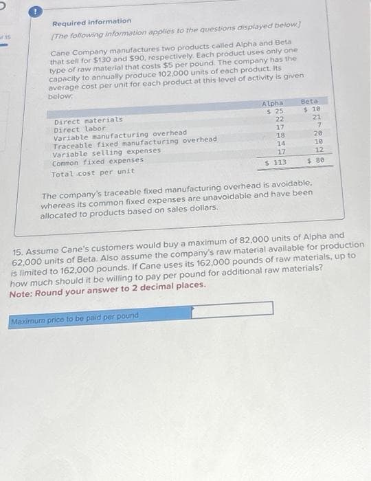 Required information
[The following information applies to the questions displayed below]
Cane Company manufactures two products called Alpha and Beta
that sell for $130 and $90, respectively. Each product uses only one
type of raw material that costs $5 per pound. The company has the
capacity to annually produce 102,000 units of each product. Its
average cost per unit for each product at this level of activity is given
below:
Direct materials
Direct labor
Variable manufacturing overhead
Traceable fixed manufacturing overhead
Variable selling expenses
Common fixed expenses:
Total cost per unit
Alpha
$ 25
22
17
18
14
17
$ 113
Beta
Maximum price to be paid per pound
$ 10
21
7
20
10
12
$80
The company's traceable fixed manufacturing overhead is avoidable,
whereas its common fixed expenses are unavoidable and have been
allocated to products based on sales dollars.
15. Assume Cane's customers would buy a maximum of 82,000 units of Alpha and
62,000 units of Beta. Also assume the company's raw material available for production
is limited to 162,000 pounds. If Cane uses its 162,000 pounds of raw materials, up to
how much should it be willing to pay per pound for additional raw materials?
Note: Round your answer to 2 decimal places.