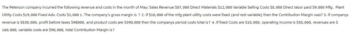 The Peterson company incurred the following revenue and costs in the month of May: Sales Revenue $57,000 Direct Materials $12,000 Variable Selling Costs $5,000 Direct labor paid $9,000 Mfg. Plant
Utility Costs $19,000 Fixed Adv. Costs $2,000 1. The company's gross margin is ? 2. If $10,000 of the mfg plant utility costs were fixed (and rest variable) then the Contribution Margin was? 3. If companys
revenue is $530,000, profit before taxes $98000, and product costs are $390,000 then the companys period costs total is? 4. If fixed Costs are $15,000, operating income is $55, 000, revenues are $
160,000, variable costs are $90,000, total Contribution Margin is?