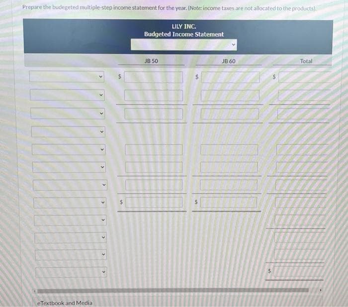 Prepare the budegeted multiple-step income statement for the year. (Note: income taxes are not allocated to the products).
LILY INC.
Budgeted Income Statement
eTextbook and Media
$
JB 50
$
JB 60
Total