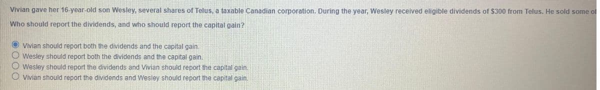 Vivian gave her 16-year-old son Wesley, several shares of Telus, a taxable Canadian corporation. During the year, Wesley received eligible dividends of $300 from Telus. He sold some of
Who should report the dividends, and who should report the capital gain?
Vivian should report both the dividends and the capital gain.
Wesley should report both the dividends and the capital gain.
Wesley should report the dividends and Vivian should report the capital gain.
Vivian should report the dividends and Wesley should report the capital gain.