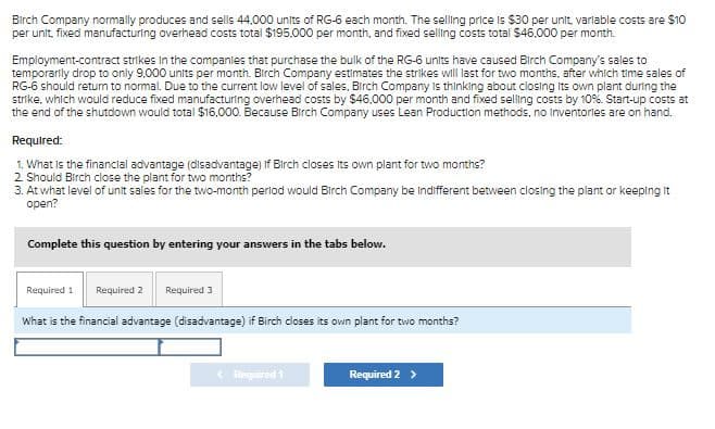 Birch Company normally produces and sells 44,000 units of RG-6 each month. The selling price is $30 per unit, variable costs are $10
per unit, fixed manufacturing overhead costs total $195,000 per month, and fixed selling costs total $46,000 per month.
Employment-contract strikes in the companies that purchase the bulk of the RG-6 units have caused Birch Company's sales to
temporarily drop to only 9,000 units per month. Birch Company estimates the strikes will last for two months, after which time sales of
RG-6 should return to normal. Due to the current low level of sales, Birch Company is thinking about closing its own plant during the
strike, which would reduce fixed manufacturing overhead costs by $46,000 per month and fixed selling costs by 10%. Start-up costs at
the end of the shutdown would total $16,000. Because Birch Company uses Lean Production methods, no inventories are on hand.
Required:
1. What is the financial advantage (disadvantage) if Birch closes its own plant for two months?
2. Should Birch close the plant for two months?
3. At what level of unit sales for the two-month period would Birch Company be Indifferent between closing the plant or keeping it
open?
Complete this question by entering your answers in the tabs below.
Required 1 Required 2 Required 3
What is the financial advantage (disadvantage) if Birch closes its own plant for two months?
< Required 1
Required 2 >