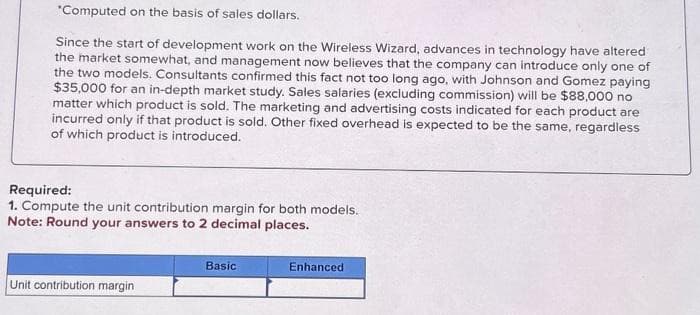 *Computed on the basis of sales dollars.
Since the start of development work on the Wireless Wizard, advances in technology have altered
the market somewhat, and management now believes that the company can introduce only one of
the two models. Consultants confirmed this fact not too long ago, with Johnson and Gomez paying
$35,000 for an in-depth market study. Sales salaries (excluding commission) will be $88,000 no
matter which product is sold. The marketing and advertising costs indicated for each product are
incurred only if that product is sold. Other fixed overhead is expected to be the same, regardless
of which product is introduced.
Required:
1. Compute the unit contribution margin for both models.
Note: Round your answers to 2 decimal places.
Unit contribution margin
Basic
Enhanced