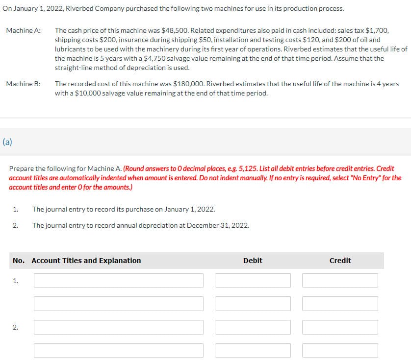 On January 1, 2022, Riverbed Company purchased the following two machines for use in its production process.
Machine A:
Machine B:
(a)
1.
Prepare the following for Machine A. (Round answers to 0 decimal places, e.g. 5,125. List all debit entries before credit entries. Credit
account titles are automatically indented when amount is entered. Do not indent manually. If no entry is required, select "No Entry" for the
account titles and enter O for the amounts.)
2.
The cash price of this machine was $48,500. Related expenditures also paid in cash included: sales tax $1,700,
shipping costs $200, insurance during shipping $50, installation and testing costs $120, and $200 of oil and
lubricants to be used with the machinery during its first year of operations. Riverbed estimates that the useful life of
the machine is 5 years with a $4,750 salvage value remaining at the end of that time period. Assume that the
straight-line method of depreciation is used.
1.
The recorded cost of this machine was $180,000. Riverbed estimates that the useful life of the machine is 4 years
with a $10,000 salvage value remaining at the end of that time period.
2.
No. Account Titles and Explanation
The journal entry to record its purchase on January 1, 2022.
The journal entry to record annual depreciation at December 31, 2022.
Debit
Credit