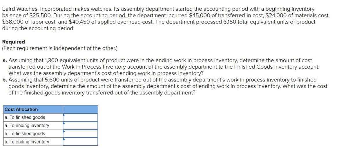 Baird Watches, Incorporated makes watches. Its assembly department started the accounting period with a beginning inventory
balance of $25,500. During the accounting period, the department incurred $45,000 of transferred-in cost, $24,000 of materials cost,
$68,000 of labor cost, and $40,450 of applied overhead cost. The department processed 6,150 total equivalent units of product
during the accounting period.
Required
(Each requirement is independent of the other.)
a. Assuming that 1,300 equivalent units of product were in the ending work in process inventory, determine the amount of cost
transferred out of the Work in Process Inventory account of the assembly department to the Finished Goods Inventory account.
What was the assembly department's cost of ending work in process inventory?
b. Assuming that 5,600 units of product were transferred out of the assembly department's work in process inventory to finished
goods inventory, determine the amount of the assembly department's cost of ending work in process inventory. What was the cost
of the finished goods inventory transferred out of the assembly department?
Cost Allocation
a. To finished goods
a. To ending inventory
b. To finished goods
b. To ending inventory