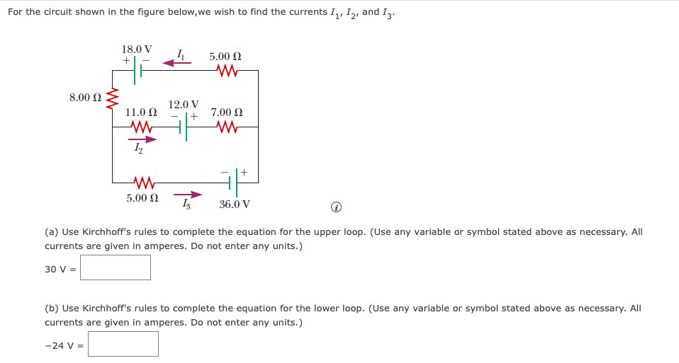 For the circuit shown in the figure below, we wish to find the currents I₁, I2, and I3.
8.00 Ω
18.0 V
+
30 V =
11.0 Ω
1₂
12.0 V
+
5.00 Ω
ww
7.00 Ω
www
+
5.00 Ω
Is 36.0 V
(a) Use Kirchhoff's rules to complete the equation for the upper loop. (Use any variable or symbol stated above as necessary. All
currents are given in amperes. Do not enter any units.)
(b) Use Kirchhoff's rules to complete the equation for the lower loop. (Use any variable or symbol stated above as necessary. All
currents are given in amperes. Do not enter any units.)
-24 V =