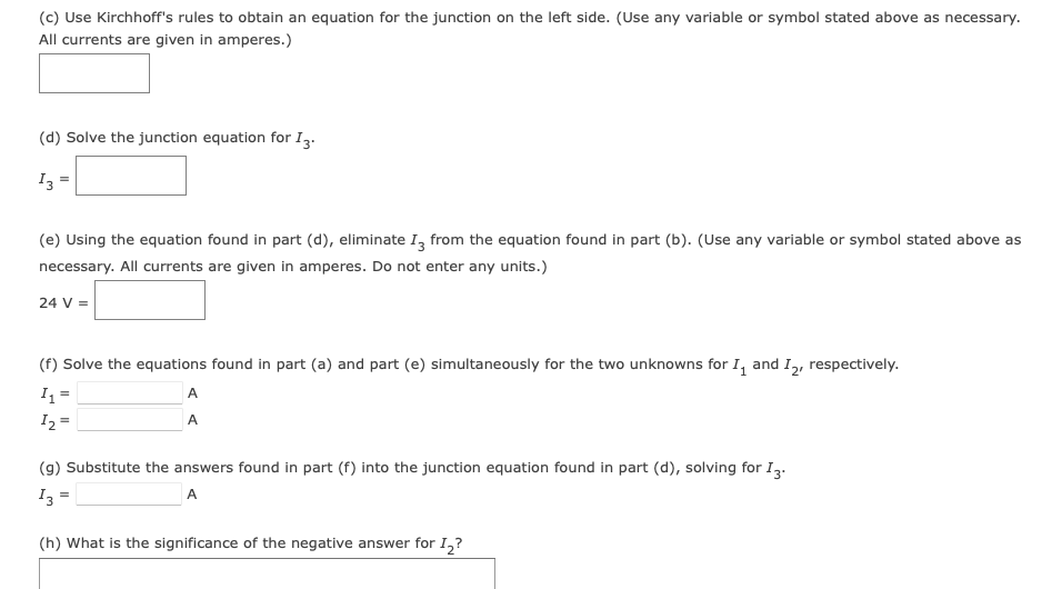 (c) Use Kirchhoff's rules to obtain an equation for the junction on the left side. (Use any variable or symbol stated above as necessary.
All currents are given in amperes.)
(d) Solve the junction equation for I3.
13
(e) Using the equation found in part (d), eliminate I3 from the equation found in part (b). (Use any variable or symbol stated above as
necessary. All currents are given in amperes. Do not enter any units.)
24 V =
(f) Solve the equations found in part (a) and part (e) simultaneously for the two unknowns for I and I2, respectively.
I₁ =
1₂ =
A
A
(g) Substitute the answers found in part (f) into the junction equation found in part (d), solving for I3.
13:
A
=
(h) What is the significance of the negative answer for I₂?