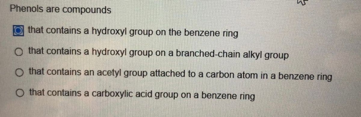 Phenols are compounds
that contains a hydroxyl group on the benzene ring
O that contains a hydroxyl group on a branched-chain alkyl group
o that contains an acetyl group attached to a carbon atom in a benzene ring
O that contains a carboxylic acid group on a benzene ring
