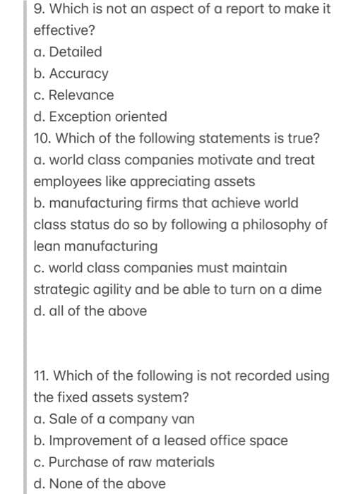 9. Which is not an aspect of a report to make it
effective?
a. Detailed
b. Accuracy
c. Relevance
d. Exception oriented
10. Which of the following statements is true?
a. world class companies motivate and treat
employees like appreciating assets
b. manufacturing firms that achieve world
class status do so by following a philosophy of
lean manufacturing
c. world class companies must maintain
strategic agility and be able to turn on a dime
d. all of the above
11. Which of the following is not recorded using
the fixed assets system?
a. Sale of a company van
b. Improvement of a leased office space
c. Purchase of raw materials
d. None of the above