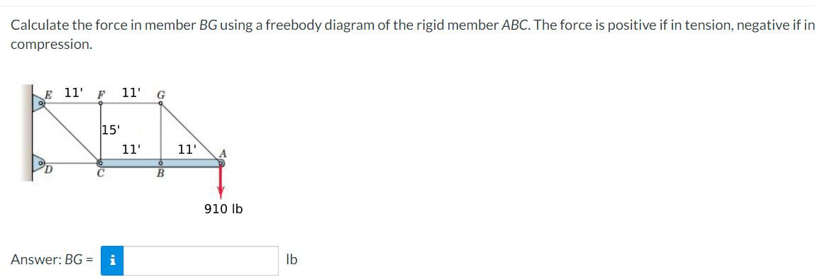 Calculate the force in member BG using a freebody diagram of the rigid member ABC. The force is positive if in tension, negative if in
compression.
E
1'
F
1'
G
15'
11'
11'
910 lb
Answer: BG =
i
Ib
