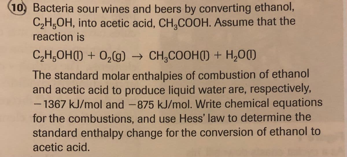 10. Bacteria sour wines and beers by converting ethanol,
C₂H5OH, into acetic acid, CH₂COOH. Assume that the
reaction is
C₂H5OH(1) + O₂(g) → CH₂COOH() + H₂O(1)
The standard molar enthalpies of combustion of ethanol
and acetic acid to produce liquid water are, respectively,
- 1367 kJ/mol and -875 kJ/mol. Write chemical equations
for the combustions, and use Hess' law to determine the
standard enthalpy change for the conversion of ethanol to
acetic acid.