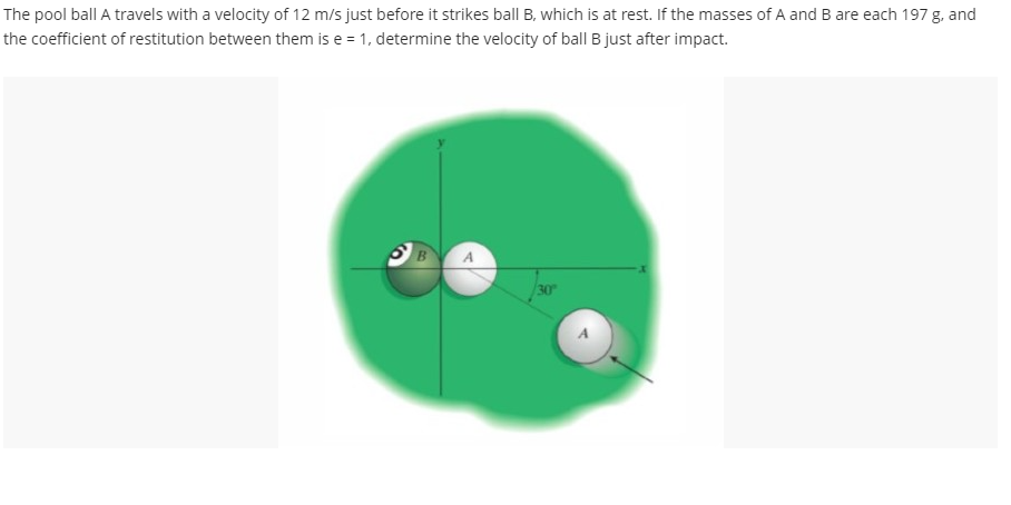 The pool ball A travels with a velocity of 12 m/s just before it strikes ball B, which is at rest. If the masses of A and B are each 197 g, and
the coefficient of restitution between them is e = 1, determine the velocity of ball B just after impact.
B
A
30°