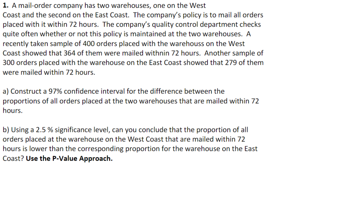 1. A mail-order company has two warehouses, one on the West
Coast and the second on the East Coast. The company's policy is to mail all orders
placed with it within 72 hours. The company's quality control department checks
quite often whether or not this policy is maintained at the two warehouses. A
recently taken sample of 400 orders placed with the warehouss on the West
Coast showed that 364 of them were mailed withnin 72 hours. Another sample of
300 orders placed with the warehouse on the East Coast showed that 279 of them
were mailed within 72 hours.
a) Construct a 97% confidence interval for the difference between the
proportions of all orders placed at the two warehouses that are mailed within 72
hours.
b) Using a 2.5 % significance level, can you conclude that the proportion of all
orders placed at the warehouse on the West Coast that are mailed within 72
hours is lower than the corresponding proportion for the warehouse on the East
Coast? Use the P-Value Approach.