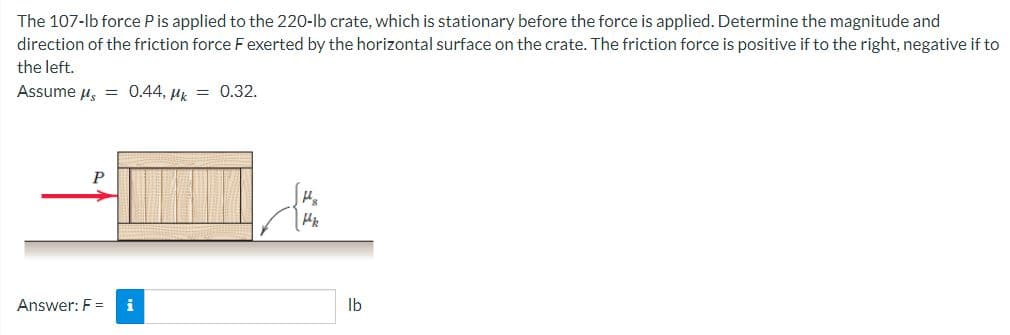 The 107-lb force P is applied to the 220-lb crate, which is stationary before the force is applied. Determine the magnitude and
direction of the friction force F exerted by the horizontal surface on the crate. The friction force is positive if to the right, negative if to
the left.
Assume μ = 0.44, Mk = 0.32.
P
Answer: F = i
P8
Pk
lb