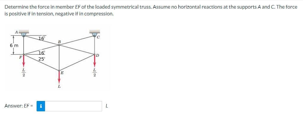 Determine the force in member EF of the loaded symmetrical truss. Assume no horizontal reactions at the supports A and C. The force
is positive if in tension, negative if in compression.
A
6 m
F
Answer: EF =
16°
16
25°
i
B
E
D
2
L