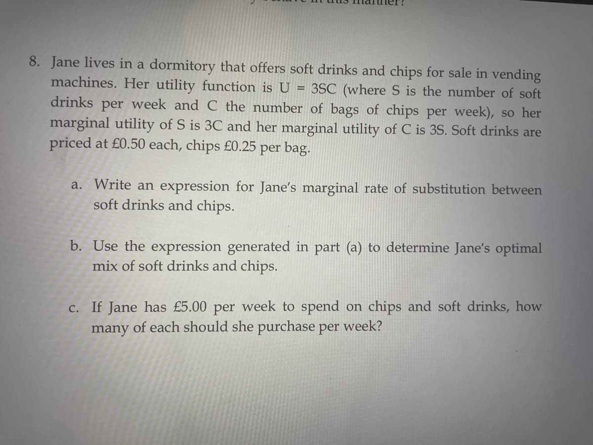 8. Jane lives in a dormitory that offers soft drinks and chips for sale in vending
machines. Her utility function is U 3SC (where S is the number of soft
drinks per week and C the number of bags of chips per week), so her
marginal utility of S is 3C and her marginal utility of C is 3S. Soft drinks are
priced at £0.50 each, chips £0.25
per bag.
a. Write an expression for Jane's marginal rate of substitution between
soft drinks and chips.
b. Use the expression generated in part (a) to determine Jane's optimal
mix of soft drinks and chips.
c. If Jane has £5.00 per week to spend on chips and soft drinks, how
many of each should she purchase per week?