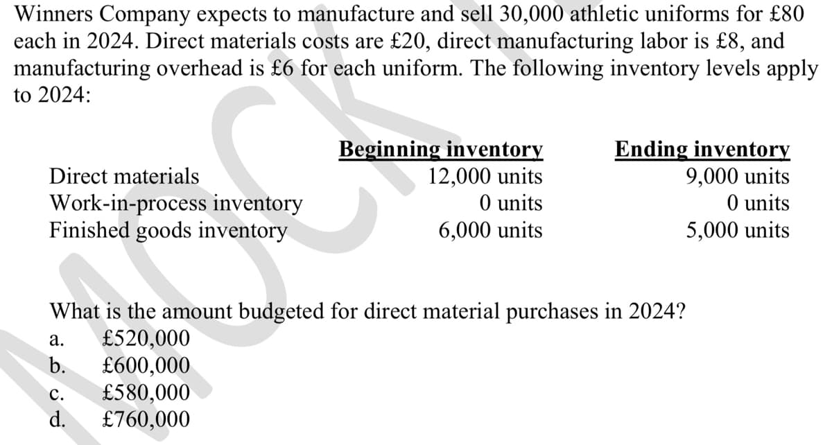 Winners Company expects to manufacture and sell 30,000 athletic uniforms for £80
each in 2024. Direct materials costs are £20, direct manufacturing labor is £8, and
manufacturing overhead is £6 for each uniform. The following inventory levels apply
to 2024:
Direct materials
Beginning inventory
12,000 units
Ending inventory
9,000 units
Work-in-process inventory
O units
O units
Finished goods inventory
6,000 units
5,000 units
What is the amount budgeted for direct material purchases in 2024?
a.
£520,000
b. £600,000
C.
£580,000
d. £760,000