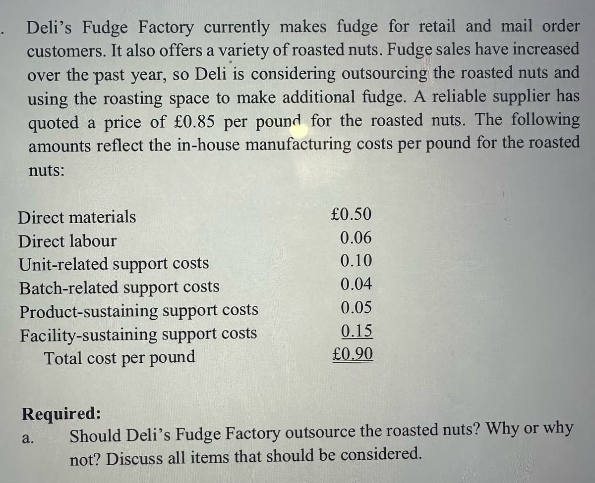 Deli's Fudge Factory currently makes fudge for retail and mail order
customers. It also offers a variety of roasted nuts. Fudge sales have increased
over the past year, so Deli is considering outsourcing the roasted nuts and
using the roasting space to make additional fudge. A reliable supplier has
quoted a price of £0.85 per pound for the roasted nuts. The following
amounts reflect the in-house manufacturing costs per pound for the roasted
nuts:
Direct materials
Direct labour
Unit-related support costs
Batch-related support costs
Product-sustaining support costs
Facility-sustaining support costs
Total cost per pound
£0.50
0.06
0.10
0.04
0.05
0.15
£0.90
Required:
Should Deli's Fudge Factory outsource the roasted nuts? Why or why
not? Discuss all items that should be considered.
a.