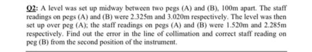 Q2: A level was set up midway between two pegs (A) and (B), 100m apart. The staff
readings on pegs (A) and (B) were 2.325m and 3.020m respectively. The level was then
set up over peg (A); the staff readings on pegs (A) and (B) were 1.520m and 2.285m
respectively. Find out the error in the line of collimation and correct staff reading on
peg (B) from the second position of the instrument.

