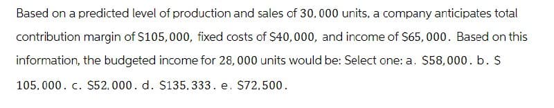 Based on a predicted level of production and sales of 30,000 units, a company anticipates total
contribution margin of $105,000, fixed costs of $40,000, and income of $65,000. Based on this
information, the budgeted income for 28,000 units would be: Select one: a. $58,000. b. $
105,000. c. $52,000. d. $135,333. e. $72,500.